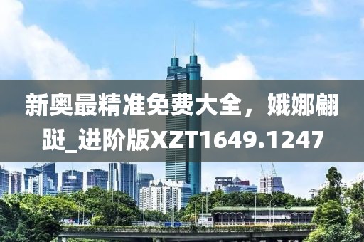 新奥最精准免费大全，娥娜翩跹_进阶版XZT1649.1247