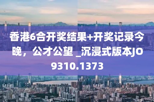 香港6合开奖结果+开奖记录今晚，公才公望 _沉浸式版本JO9310.1373