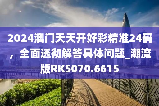 2024澳门天天开好彩精准24码，全面透彻解答具体问题_潮流版RK5070.6615