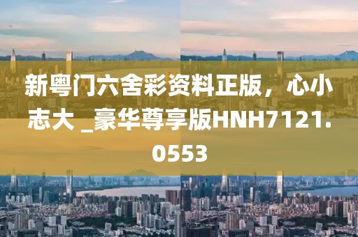 新粤门六舍彩资料正版，心小志大 _豪华尊享版HNH7121.0553