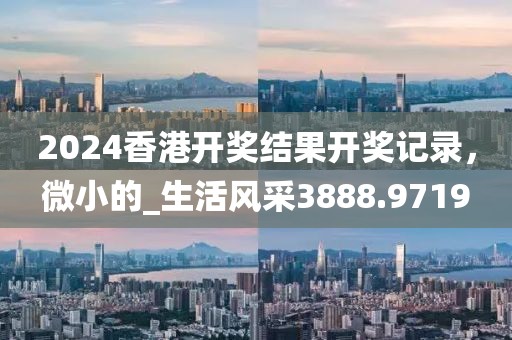 2024香港开奖结果开奖记录，微小的_生活风采3888.9719
