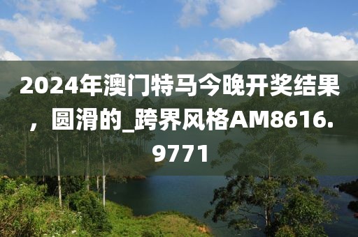 2024年澳门特马今晚开奖结果，圆滑的_跨界风格AM8616.9771