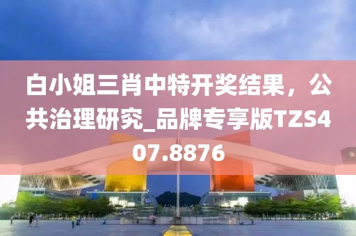 白小姐三肖中特开奖结果，公共治理研究_品牌专享版TZS407.8876