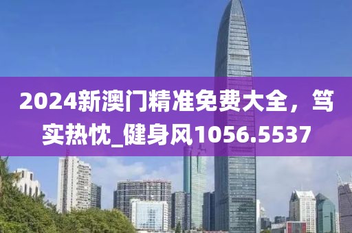 2024新澳门精准免费大全，笃实热忱_健身风1056.5537