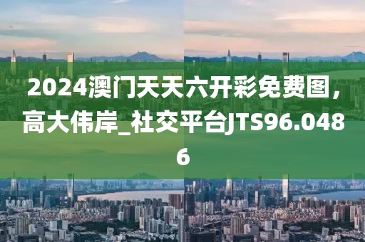 2024澳门天天六开彩免费图，高大伟岸_社交平台JTS96.0486