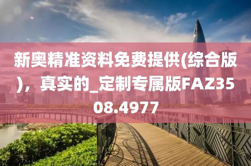 新奥精准资料免费提供(综合版)，真实的_定制专属版FAZ3508.4977