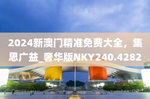 2024新澳门精准免费大全，集思广益_奢华版NKY240.4282