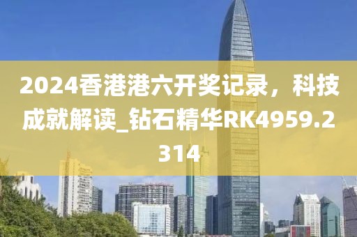 2024香港港六开奖记录，科技成就解读_钻石精华RK4959.2314