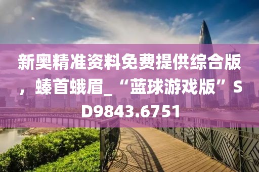 新奥精准资料免费提供综合版，螓首蛾眉_“蓝球游戏版”SD9843.6751