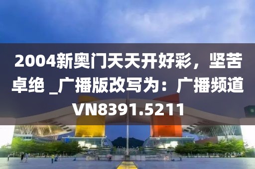 2004新奥门天天开好彩，坚苦卓绝 _广播版改写为：广播频道VN8391.5211