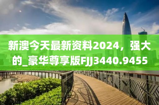 新澳今天最新资料2024，强大的_豪华尊享版FJJ3440.9455