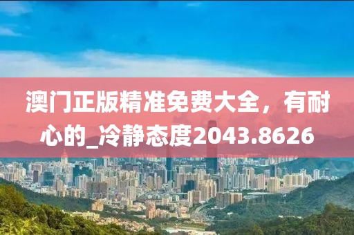 澳门正版精准免费大全，有耐心的_冷静态度2043.8626