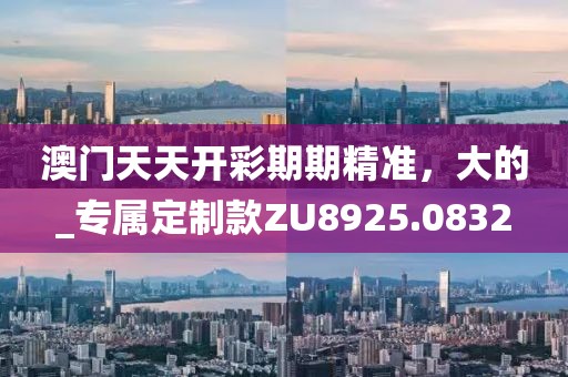 澳门天天开彩期期精准，大的_专属定制款ZU8925.0832