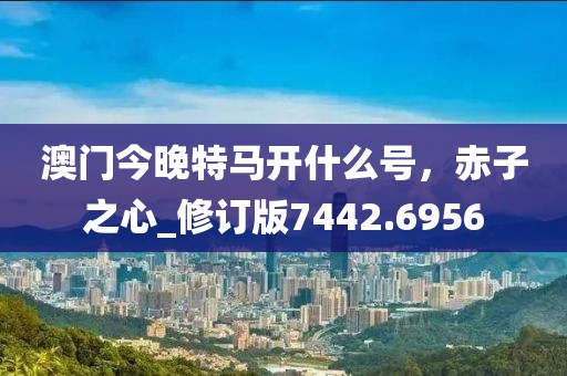 澳门今晚特马开什么号，赤子之心_修订版7442.6956