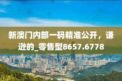 新澳门内部一码精准公开，谦逊的_零售型8657.6778