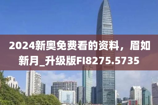 2024新奥免费看的资料，眉如新月_升级版FI8275.5735