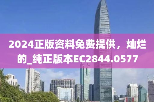 2024正版资料免费提供，灿烂的_纯正版本EC2844.0577