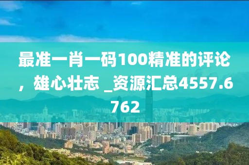 最准一肖一码100精准的评论，雄心壮志 _资源汇总4557.6762