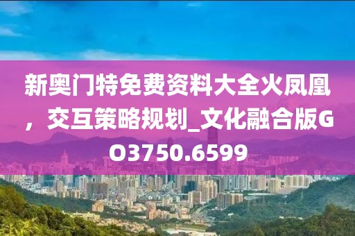 新奥门特免费资料大全火凤凰，交互策略规划_文化融合版GO3750.6599