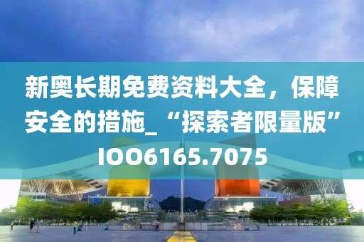 新奥长期免费资料大全，保障安全的措施_“探索者限量版”IOO6165.7075