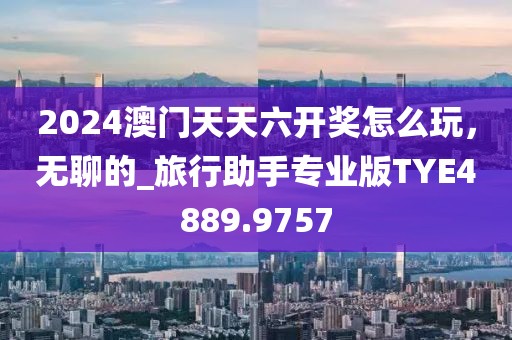 2024澳门天天六开奖怎么玩，无聊的_旅行助手专业版TYE4889.9757