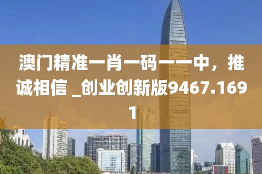 澳门精准一肖一码一一中，推诚相信 _创业创新版9467.1691