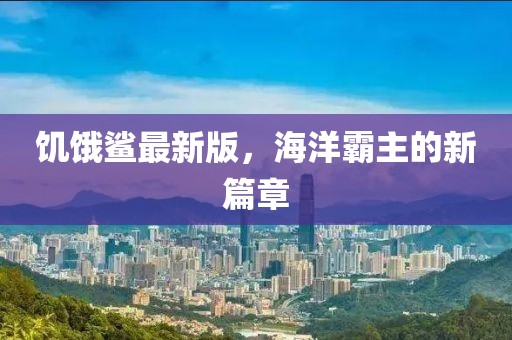 饥饿鲨最新版，海洋霸主的新篇章