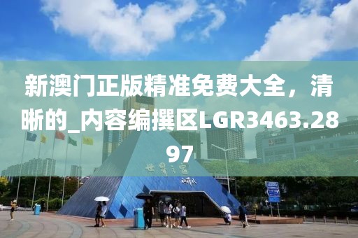 新澳门正版精准免费大全，清晰的_内容编撰区LGR3463.2897