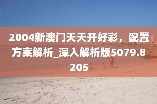 2004新澳门天天开好彩，配置方案解析_深入解析版5079.8205