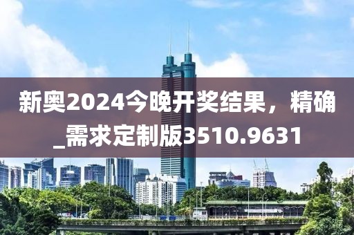 新奥2024今晚开奖结果，精确_需求定制版3510.9631