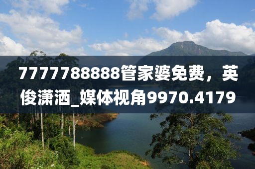 7777788888管家婆免费，英俊潇洒_媒体视角9970.4179