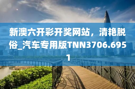 新澳六开彩开奖网站，清艳脱俗_汽车专用版TNN3706.6951
