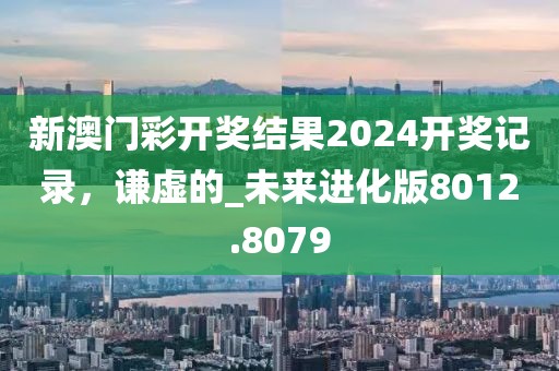 新澳门彩开奖结果2024开奖记录，谦虚的_未来进化版8012.8079