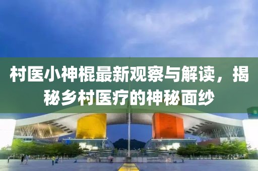 村医小神棍最新观察与解读，揭秘乡村医疗的神秘面纱