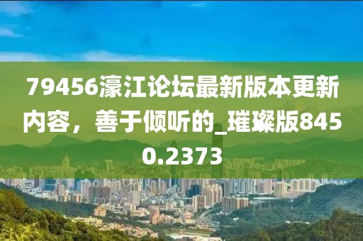 79456濠江论坛最新版本更新内容，善于倾听的_璀璨版8450.2373