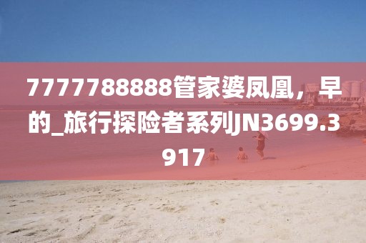 7777788888管家婆凤凰，早的_旅行探险者系列JN3699.3917