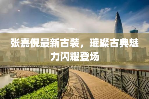 张嘉倪最新古装，璀璨古典魅力闪耀登场