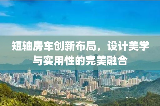 短轴房车创新布局，设计美学与实用性的完美融合