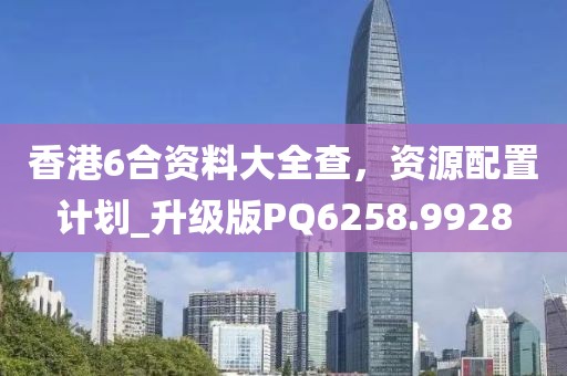 香港6合资料大全查，资源配置计划_升级版PQ6258.9928