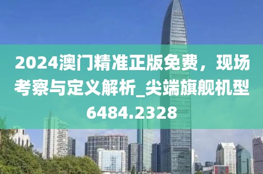 2024澳门精准正版免费，现场考察与定义解析_尖端旗舰机型6484.2328