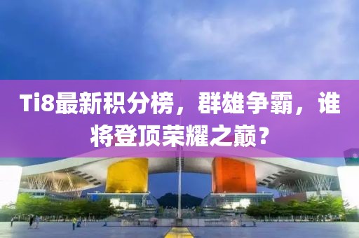 Ti8最新积分榜，群雄争霸，谁将登顶荣耀之巅？