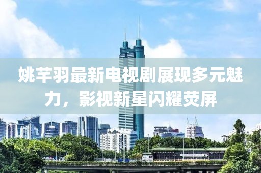 姚芊羽最新电视剧展现多元魅力，影视新星闪耀荧屏