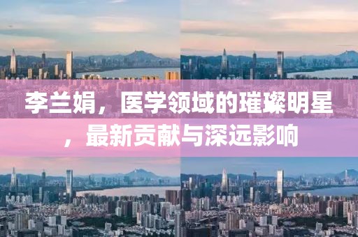 李兰娟，医学领域的璀璨明星，最新贡献与深远影响