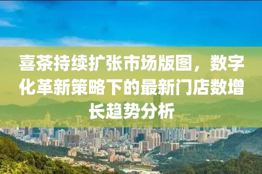 喜茶持续扩张市场版图，数字化革新策略下的最新门店数增长趋势分析