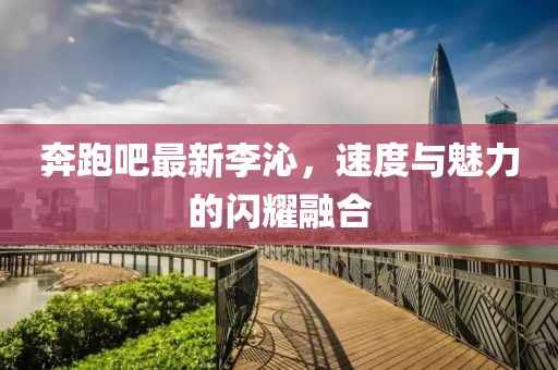 奔跑吧最新李沁，速度与魅力的闪耀融合