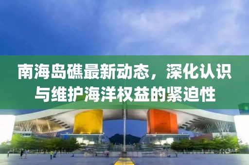 南海岛礁最新动态，深化认识与维护海洋权益的紧迫性