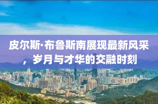 皮尔斯·布鲁斯南展现最新风采，岁月与才华的交融时刻