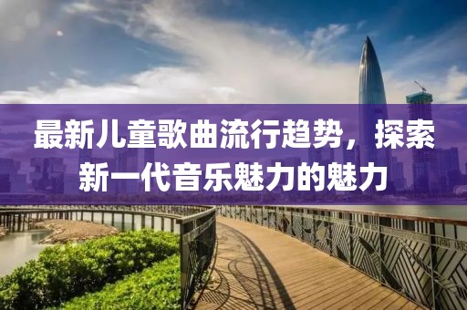 最新儿童歌曲流行趋势，探索新一代音乐魅力的魅力