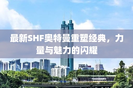 最新SHF奥特曼重塑经典，力量与魅力的闪耀