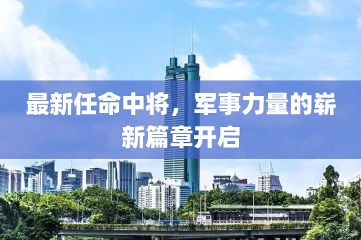 最新任命中将，军事力量的崭新篇章开启
